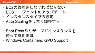Fargateがないとき〜 #kumonokai
・EC2の管理をしなければならない
・ECSエージェントのアップデート
・インスタンスタイプの設定
・Auto Scalingをうまく調整する
・Spot Freetやリザーブドインスタンスを
使って費用削減
・Windows Containers, GPU Support
 