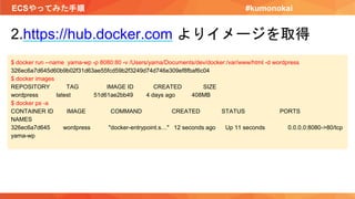 ECSやってみた手順 #kumonokai
2.https://hub.docker.com よりイメージを取得
$ docker run --name yama-wp -p 8080:80 -v /Users/yama/Documents/dev/docker:/var/www/html -d wordpress
326ec6a7d645d60b9b02f31d63ae55fcd59b2f3249d74d746e309ef8fbaf6c04
$ docker images
REPOSITORY TAG IMAGE ID CREATED SIZE
wordpress latest 51d61ae2bb49 4 days ago 408MB
$ docker ps -a
CONTAINER ID IMAGE COMMAND CREATED STATUS PORTS
NAMES
326ec6a7d645 wordpress "docker-entrypoint.s…" 12 seconds ago Up 11 seconds 0.0.0.0:8080->80/tcp
yama-wp
 