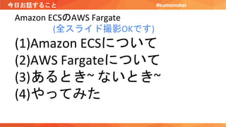 今日お話すること
Amazon ECSのAWS Fargate
(全スライド撮影OKです)
(1)Amazon ECSについて
(2)AWS Fargateについて
(3)あるとき~ ないとき~
(4)やってみた
#kumonokai
 