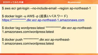 ECSやってみた手順 #kumonokai
$ aws ecr get-login --no-include-email --region ap-northeast-1
$ docker login -u AWS -p (超長いパスワード)
https://***********.dkr.ecr.ap-northeast-1.amazonaws.com
$ docker tag wordpress:latest ************.dkr.ecr.ap-northeast-
1.amazonaws.com/wordpress:latest
$ docker push ************.dkr.ecr.ap-northeast-
1.amazonaws.com/wordpress:latest
 
