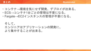 まとめ #kumonokai
・コンテナ→環境を気にせず開発、デプロイが出来る。
・ECS→コンテナ1台ごとの管理は不要になる。
・Fargate→EC2インスタンスの管理が不要になる。
そして、
エンジニアはアプリケーションの開発に、
より集中することが出来る。
 