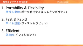 なぜコンテナを使うのか
1. Portability & Flexibility
携帯 & 柔軟 (ポータビリティ & フレキシビリティ)
2. Fast & Rapid
早い & 迅速 (ファスト & ラピッド)
3. Efficient
効率的 (イフィシェント)
#kumonokai
 
