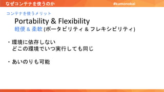 なぜコンテナを使うのか
コンテナを使うメリット
Portability & Flexibility
軽便 & 柔軟 (ポータビリティ & フレキシビリティ)
・環境に依存しない
どこの環境でいつ実行しても同じ
・あいのりも可能
#kumonokai
 