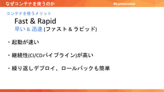 なぜコンテナを使うのか
コンテナを使うメリット
Fast & Rapid
早い & 迅速 (ファスト & ラピッド)
・起動が速い
・継続性(CI/CDパイプライン)が高い
・繰り返しデプロイ、ロールバックも簡単
#kumonokai
 