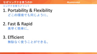 なぜコンテナを使うのか
コンテナを使うメリット
1. Portability & Flexibility
どこの環境でも同じように、
2. Fast & Rapid
素早く簡単に、
3. Efficient
無駄なく使うことができる。
#kumonokai
 