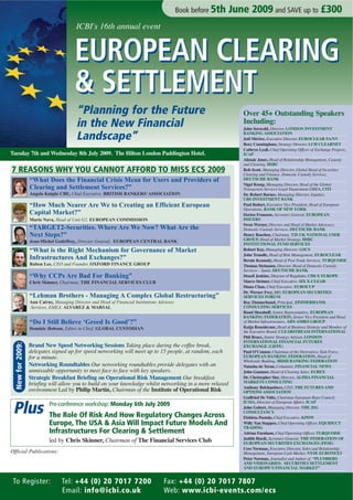 Book before 5th   June 2009 and SAVE up to £300
                                         ICBI's 16th annual event


                                        EUROPEAN CLEARING
                                        & SETTLEMENT
                                         “Planning for the Future                                                  Over 45+ Outstanding Speakers
                                         in the New Financial                                                      Including:
                                                                                                                   John Serocold, Director, LONDON INVESTMENT

                                         Landscape”                                                                BANKING ASSOCIATION
                                                                                                                   Joël Mérère, Executive Director, EUROCLEAR SA/NV
                                                                                                                   Rory Cunningham, Strategy Director, LCH CLEARNET
                                                                                                                   Cathryn Lyall, Chief Operating Officer of Exchange Projects,
Tuesday 7th and Wednesday 8th July 2009. The Hilton London Paddington Hotel.                                       ICAP
                                                                                                                   Alistair Jones, Head of Relationship Management, Custody
                                                                                                                   and Clearing, HSBC
7 REASONS WHY YOU CANNOT AFFORD TO MISS ECS 2009                                                                   Rob Scott, Managing Director, Global Head of Securities
                                                                                                                   Clearing and Finance, Domestic Custody Services,
                  “What Does the Financial Crisis Mean for Users and Providers of                                  DEUTSCHE BANK
                                                                                                                   Nigel Kemp, Managing Director, Head of the Global
                  Clearing and Settlement Services?”                                                               Transaction Services Legal Department EMEA, CITI
                  Angela Knight CBE, Chief Executive, BRITISH BANKERS’ ASSOCIATION                                 Dr. Robert Barnes, Managing Director, Equities,
                                                                                                                   UBS INVESTMENT BANK
                  “How Much Nearer Are We to Creating an Efficient European                                        Paul Bodart, Executive Vice President, Head of European
                                                                                                                   Operations, BANK OF NEW YORK
                  Capital Market?”                                                                                 Dorien Fransens, Secretary General, EUROPEAN
                                                                                                                   ISSUERS
                  Mario Nava, Head of Unit G2, EUROPEAN COMMISSION
                                                                                                                   Swen Werner, Director and Head of Market Advocacy,
                  “TARGET2-Securities. Where Are We Now? What Are the                                              Domestic Custody Services, DEUTSCHE BANK
                  Next Steps?”                                                                                     Henry Raschen, Chairman, T2S UK NATIONAL USER
                                                                                                                   GROUP, Head of Market Strategy, HSBC
                  Jean-Michel Godeffroy, Director General, EUROPEAN CENTRAL BANK
                                                                                                                   INSTITUTIONAL FUND SERVICES
                  “What is the Right Mechanism for Governance of Market                                            Robert Kay, Managing Director, GSCS
                                                                                                                   John Trundle, Head of Risk Management, EUROCLEAR
                  Infrastructures And Exchanges?”                                                                  Bernie Kennedy, Head of Post Trade Services, TURQUOISE
                  Ruben Lee, CEO and Founder, OXFORD FINANCE GROUP                                                 Thomas Steimann, Director, Head of Domestic Custody
                                                                                                                   Services – Spain, DEUTSCHE BANK
                  “Why CCPs Are Bad For Banking”                                                                   Denzil Jenkins, Director of Regulatio, CHI-X EUROPE
                                                                                                                   Marco Strimer, Chief Executive, SIX X-CLEAR
                  Chris Skinner, Chairman, THE FINANCIAL SERVICES CLUB
                                                                                                                   Diana Chan, Chief Executive, EUROCCP
                                                                                                                   Dr. Werner Frey, MD, EUROPEAN SECURITIES
                  “Lehman Brothers - Managing A Complex Global Restructuring”                                      SERVICES FORUM
                  Ann Cairns, Managing Director and Head of Financial Institutions Advisory                        Roy Zimmerhansl, Principal, ZIMMERHANSL
                                                                                                                   CONSULTING SERVICES
                  Services, EMEA, ALVAREZ & MARSAL
                                                                                                                   Ruud Sleenhoff, Senior Representative, EUROPEAN
                                                                                                                   BANKING FEDERATION, Senior Vice President and Head
                  “Do I Still Believe ‘Greed Is Good’?”                                                            of Market Infrastructures, ABN AMRO GROUP
                                                                                                                   Katja Rosenkranz, Head of Business Strategy and Member of
                  Dominic Hobson, Editor in Chief, GLOBAL CUSTODIAN
                                                                                                                   the Executive Board, CLEARSTREAM INTERNATIONAL
                                                                                                                   Phil Bruce, Senior Strategy Adviser, LONDON
                                                                                                                   INTERNATIONAL FINANCIAL FUTURES
  New for 2009:




                  Brand New Speed Networking Sessions Taking place during the coffee break,                        EXCHANGE (LIFFE)
                  delegates signed up for speed networking will meet up to 15 people, at random, each              Paul O’Connor, Chairman of the Derivatives Task Force,
                                                                                                                   EUROPEAN BANKING FEDERATION, Head of
                  for a minute.
                                                                                                                   Wholesale Banking, IRISH BANKING FEDERATION
                  Networking Roundtables Our networking roundtables provide delegates with an                      Natasha de Teran, Columnist, FINANCIAL NEWS
                  unmissable opportunity to meet face to face with key speakers.                                   John Gammer, Head of Clearing Sales, EUREX
                  Strategic Breakfast Briefing on Operational Risk Management Our breakfast                        Dr. Christopher Sier, Director, ALPHA FINANCIAL
                                                                                                                   MARKETS CONSULTING
                  briefing will allow you to build on your knowledge whilst networking in a more relaxed
                                                                                                                   Anthony Belchambers, CEO, THE FUTURES AND
                  environment Led by Philip Martin, Chairman of the Institute of Operational Risk                  OPTIONS ASSOCIATION
                                                                                                                   Godfried De Vidts, Chairman European Repo Council,


 Plus
                                                                                                                   ICMA, Director of European Affairs, ICAP
                           Pre-conference workshop: Monday 6th July 2009                                           John Gubert, Managing Director, THE JSG
                                                                                                                   CONSULTANCY
                           The Role Of Risk And How Regulatory Changes Across                                      Elzbieta Pustola, Chief Executive, KPDW
                           Europe, The USA & Asia Will Impact Future Models And                                    Willy Van Stappen, Chief Operating Officer, EQUIDUCT
                                                                                                                   TRADING
                           Infrastructures For Clearing & Settlement                                               Adrian Farnham, Chief Operating Officer, TURQUOISE
                                                                                                                   Judith Hardt, Secretary General, THE FEDERATION OF
                           led by Chris Skinner, Chairman of The Financial Services Club                           EUROPEAN SECURITIES EXCHANGES (FESE)
                                                                                                                   Cees Vermaas, Executive Director, Sales and Relationship
Official Publications:                                                                                             Management, European Cash Market, NYSE EURONEXT
                                                                                                                   Peter Norman, Journalist and Author of “PLUMBERS
                                                                                                                   AND VISIONARIES: SECURITIES SETTLEMENT
                                                                                                                   AND EUROPE’S FINANCIAL MARKET”


 To Register:                     Tel: +44 (0) 20 7017 7200                          Fax: +44 (0) 20 7017 7807
                                  Email: info@icbi.co.uk                             Web: www.icbi-events.com/ecs
 