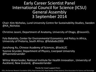 Early Career Scientist Panel 
International Council for Science (ICSU) 
General Assembly 
3 September 2014 
Chair: Kim Nicholas, Lund University Centre for Sustainability Studies, Sweden 
@KA_Nicholas 
Christine Jasoni, Department of Anatomy, University of Otago, @JasoniCL 
Fola Babalola, Center for Environmental Economics and Policy in Africa, 
University of Pretoria, South Africa. @folababs2000 
Jianzhong Xu, Chinese Academy of Sciences, @JackLZC 
Yvonne Grunder, Department of Physics, Liverpool University 
@YvonneGruender 
Wilma Waterlander, National Institute for Health Innovation , University of 
Auckland, New Zealand, @wwaterlander 
Thanks for travel support from: 
ICSU, the German Research Foundation (DFG), Royal Society (UK), Royal Society of New Zealand, China Association for Science and Technology 
 