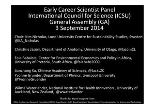 Early 
Career 
Scien-st 
Panel 
Interna-onal 
Council 
for 
Science 
(ICSU) 
General 
Assembly 
(GA) 
3 
September 
2014 
Chair: 
Kim 
Nicholas, 
Lund 
University 
Centre 
for 
Sustainability 
Studies, 
Sweden 
@KA_Nicholas 
Chris-ne 
Jasoni, 
Department 
of 
Anatomy, 
University 
of 
Otago, 
@JasoniCL 
Fola 
Babalola, 
Center 
for 
Environmental 
Economics 
and 
Policy 
in 
Africa, 
University 
of 
Pretoria, 
South 
Africa. 
@folababs2000 
Jianzhong 
Xu, 
Chinese 
Academy 
of 
Sciences, 
@JackLZC 
Yvonne 
Grunder, 
Department 
of 
Physics, 
Liverpool 
University 
@YvonneGruender 
Wilma 
Waterlander, 
Na-onal 
Ins-tute 
for 
Health 
Innova-on 
, 
University 
of 
Auckland, 
New 
Zealand, 
@wwaterlander 
Thanks 
for 
travel 
support 
from: 
ICSU, 
the 
German 
Research 
Founda-on 
(DFG), 
Royal 
Society 
(UK), 
Royal 
Society 
of 
New 
Zealand, 
China 
Associa-on 
for 
Science 
and 
Technology 
 
