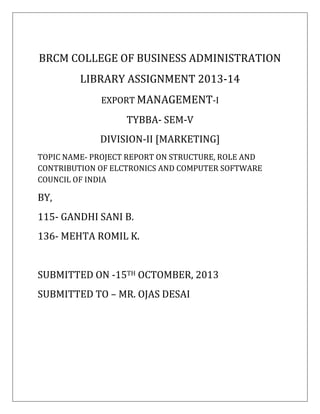 BRCM COLLEGE OF BUSINESS ADMINISTRATION
LIBRARY ASSIGNMENT 2013-14
EXPORT MANAGEMENT-I
TYBBA- SEM-V
DIVISION-II [MARKETING]
TOPIC NAME- PROJECT REPORT ON STRUCTURE, ROLE AND
CONTRIBUTION OF ELCTRONICS AND COMPUTER SOFTWARE
COUNCIL OF INDIA
BY,
115- GANDHI SANI B.
136- MEHTA ROMIL K.
SUBMITTED ON -15TH OCTOMBER, 2013
SUBMITTED TO – MR. OJAS DESAI
 