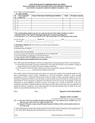 LIFE INSURANCE CORPORATION OF INDIA
POLICYHOLDERS’ MANDATE FORM FOR PAYING PREMIUM THROUGH
ELECTONIC CLEARANCE SERVICE (DEBIT CLEARING) – ECS
1.(A) Name of the policyholder/s ___________________________________________________
(B) Policy Details:
Sr.
No.
New proposal/*
Policy No.
Name of the Insured Self &/spouse/children Mode Premium Amount
1.
2.
3.
4.
5.
*( For existing policies, details to be given in a separate annexure if the number of policies exceeds 5 )
Debit date will be 7th
/15th
and 28th
depending upon the Dt. of commencement/Due date.
(7th
for Due Date 1st
to 7th
; 15th
for due date 8th
to 15th
; 28th
for Due Date 16th
to 28th
/last date of the month)
(C) Tel. No. Res :________________ Mobile No. _____________________ Off : _____________________
E-mail ID : _______________________________________
2. Particulars of Bank A/C (from which you want to pay the premium) :
(a) Bank Name ________________________________________________________________________
(b) Branch Name & Address _______________________________________________________________
______________________________________________________________________________________
(c) Name of the Account Holder ___________________________________________________________
(d) Account Type (Savings Bank Account/Current A/c or Cash/Credit) ___________________________
(e) Account Number (as appearing on the Cheque Book) _________________________________________
(f) 9 Digit MICR CODE NUMBER of the Bank and Branch ______________________________________
(Attach a photocopy/cancelled leaf of your cheque)
3.(1) I/We agree that this Mandate will form an integral part of my/our proposal (Only for new proposals)
(2) If in future my/our Bank Account is transferred to a city where ECS facility is not available, a change of
mode will be necessary which will involve change in premium.
(3) I / We hereby instruct the bank to debit my/our above Account No. and pay LIC Premium of
Rs.________________ as above/as per demand sent by LIC.
I/we, hereby, declare that the particulars given above are correct and complete. I/we being the holder/s of the
above policy/policies express my/our willingness to remit the premium/s referred to above through
participation in ECS of National Clearing Cell of Reserve Bank of India and hereby authorise the Life
Insurance Corporation of India to raise the debits on my/our Bank Account towards the said premium/s due
referred above. If any transaction is delayed or not effected at all for the reasons of incomplete or incorrect
information or non-availability of funds or closure of Accounts etc. I would not hold LIC or the user
institution responsible. I understand that the first transaction after authorization may take one month time in
getting the process commenced. I also understand that I can pay the premium only on behalf of my near
relatives as prescribed by the Income-Tax Act, 1961.
Place: Date : Signature/s of the Policyholder/s
Signature of the A/c holder
(in case the policyholder differs from that of the A/c holder)
P.S. : (i) One copy of the Form should be furnished to the Bank. LIC’s user code for ECS is xxx9056 (“xxx” is 3
digit city code, which is the first 3 digits of MICR Code)
(ii) Instead of Premium receipt, Annual Premium Payment Certificate will be sent for policies under new
ECS Mly mode.
1. We acknowledge the receipt of the mandate and note to carry out the customer’ instructions as per mandate given.
2. We certify that the Bank particulars furnished above are correct as per our records.
Date : Bank Seal Signature of the Bank Official
 