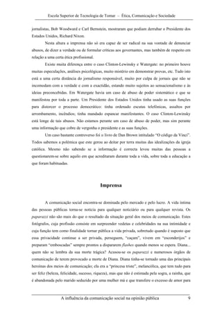 Escola Superior de Tecnologia de Tomar – Ética, Comunicação e Sociedade


jornalistas, Bob Woodward e Carl Bernstein, mostraram que podiam derrubar o Presidente dos
Estados Unidos, Richard Nixon.
        Nesta altura a imprensa não só era capaz de ser radical na sua vontade de denunciar
abusos, de dizer a verdade ou de formular críticas aos governantes, mas também de respeito em
relação a uma certa ética profissional.
        Existe muita diferença entre o caso Clinton-Lewinsky e Watergate: no primeiro houve
muitas especulações, análises psicológicas, muito mistério em demonstrar provas, etc. Tudo isto
está a uma certa distância do jornalismo responsável, muito por culpa de jornais que não se
incomodam com a verdade e com a exactidão, estando muito sujeitos ao sensacionalismo e às
ideias preconcebidas. Em Watergate havia um caso de abuso de poder sistemático e que se
manifestou por toda a parte. Um Presidente dos Estados Unidos tinha usado as suas funções
para distorcer o processo democrático: tinha ordenado escutas telefónicas, assaltos por
arrombamento, incêndios; tinha mandado espancar manifestantes. O caso Clinton-Lewinsky
está longe de tais abusos. Não estamos perante um caso de abuso de poder, mas sim perante
uma informação que cobre de vergonha o presidente e as suas funções.
        Um caso bastante controverso foi o livro de Dan Brown intitulado “O código da Vinci”.
Todos sabemos a polémica que este gerou ao deitar por terra muitas das idealizações da igreja
católica. Mesmo não sabendo se a informação é correcta levou muitas das pessoas a
questionarem-se sobre aquilo em que acreditaram durante toda a vida, sobre toda a educação a
que foram habituadas.




                                          Imprensa


        A comunicação social encontra-se dominada pelo mercado e pelo lucro. A vida íntima
das pessoas públicas torna-se noticia para qualquer noticiário ou para qualquer revista. Os
paparazzi não são mais do que o resultado da situação geral dos meios de comunicação. Estes
fotógrafos, cuja profissão consiste em surpreender vedetas e celebridades na sua intimidade e
cuja função tem como finalidade tornar pública a vida privada, sobretudo quando é suposto que
essa privacidade continue a ser privada, perseguem, “caçam”, vivem em “esconderijos” e
preparam “emboscadas” sempre prontos a dispararem flashes quando menos se espera. Diana...
quem não se lembra da sua morte trágica? Acusou-se os paparazzi e numerosos órgãos de
comunicação de terem provocado a morte de Diana. Diana tinha-se tornado uma das principais
heroínas dos meios de comunicação; ela era a “princesa triste”, melancólica, que tem tudo para
ser feliz (beleza, felicidade, sucesso, riqueza), mas que não é estimada pela sogra, a rainha, que
é abandonada pelo marido seduzido por uma mulher má e que transfere o excesso de amor para



                  A influência da comunicação social na opinião pública                         9
 