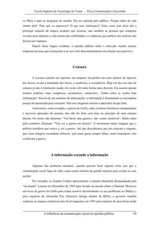 Escola Superior de Tecnologia de Tomar – Ética, Comunicação e Sociedade


os filhos e para as desgraças do mundo. Ela era adorada pelo público. Porquê saber da vida
íntima dela? Para quê os paparazzi? O que isso interessava? Estes seres sem ética são a
principal suspeita do trágico acidente que ocorreu, mas também as pessoas que compram
revistas para saberem a vida íntima das celebridades e a imprensa que publica tais notícias não
devem sair impunes.
          Depois deste trágico acidente, a opinião pública sobre a televisão mudou imenso
nalgumas pessoas que começaram a ter um certo descontentamento em relação aos paparazzi.




                                          Censura

          A censura consiste em suprimir, em amputar, em proibir um certo número de aspectos
dos factos, ou até a totalidade dos factos, a ocultá-los, a escondê-los. Hoje em dia este tipo de
censura já não é totalmente usada; ela existe sob outra forma mais discreta. Ela assenta apenas
noutros critérios, mais complexos, económicos, comerciais... Então como se oculta hoje
informação? Através de um aumento de informações: a informação é dissimulada ou incompleta
porque há demasiada para consumir. Não nos chegamos mesmo a aperceber da que falta.
          Analisemos, como exemplo, a guerra do Golfo, onde existiram fantásticas manipulações
e incríveis operações de censura. Isto não foi feito com base no princípio de uma censura
directa. Os media não disseram: “Vai haver uma guerra e não vamos mostrá-la”. Muito antes
pelo contrário, disseram: “Vão ver a guerra em directo”. E mostraram tantas imagens que o
público acreditou que estava a ver a guerra. Até que descobrimos que nos estavam a enganar,
que essas imagens escondiam silêncios, que eram quase sempre falsas, eram montagens, elas
ocultavam a guerra.




                         A informação esconde a informação

          Algumas das potências mundiais, quando querem fazer alguma coisa sem que a
comunicação social fique de olho, usam outras notícias de grande impacto para ocultar as suas
acções.
          Por exemplo, os Estados Unidos aproveitaram a emoção planetária desencadeada pela
“revolução” romena em Dezembro de 1989 para invadir na mesma altura o Panamá; Moscovo
serviu-se da guerra do Golfo para tentar resolver discretamente os seu problemas no Báltico e
para expatriar da Alemanha Eric Honecker (antigo ditador da RDA); o governo israelita
explorou os ataques criminosos dos Scud iraquianos em 1991 para reprimir de uma forma ainda



                   A influência da comunicação social na opinião pública                      10
 