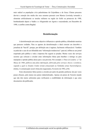 Escola Superior de Tecnologia de Tomar – Ética, Comunicação e Sociedade


mais radical as populações civis palestinianas da Cisjordânea e de Gaza; Clinton procurou
desviar a atenção dos media dos seus assuntos pessoais com Monica Lewinsky tornando a
alimentar artificialmente as tensões militares na região do Golfo na primavera de 1998,
bombardeando depois o Sudão e o Afeganistão em Agosto e reacendendo, em Dezembro de
1998, o conflito contra Bagdad.




                                          Desinformação


        A desinformação tem como objectivo influenciar a opinião pública, difundindo mentiras
que parecem verdades. Para os agentes da desinformação o ideal consiste em descobrir o
jornalista de “boa-fé”, porque, por definição este é ingénuo, facilmente influenciável. Também
se pode dar o caso de ser difundida uma “informação tendenciosa”: para tal, infiltra-se um jornal
respeitado pelo público e toda a imprensa lhe seguirá as pisadas. Muitas vezes são serviços
secretos que colocam a circular estas informações falsas para baralhar o inimigo ou para
manipular a opinião pública desse país a seu proveito. Por exemplo: o Times de Londres a 7 de
Março de 1968, publicou uma falsa informação, fabricada pelos serviços checos e soviéticos,
segundo a qual os Estados Unidos teriam armazenado na Tailândia armas bacteriológicas;
(Julien, A comunicação social vítima dos negociantes, Fevereiro de 1992, p 46)
        Estes documentos falsos postos a circular por parte de grandes potências são por vezes
pouco eficazes, pelo menos nos países industrializados. Apenas em países de Terceiro mundo
que não têm meios suficientes para verificarem a credibilidade da informação é que estes
documentos são publicados.




                 A influência da comunicação social na opinião pública                        11
 