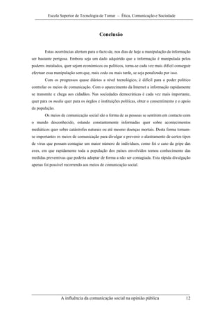 Escola Superior de Tecnologia de Tomar – Ética, Comunicação e Sociedade



                                        Conclusão


       Estas ocorrências alertam para o facto de, nos dias de hoje a manipulação da informação
ser bastante perigosa. Embora seja um dado adquirido que a informação é manipulada pelos
poderes instalados, quer sejam económicos ou políticos, torna-se cada vez mais difícil conseguir
efectuar essa manipulação sem que, mais cedo ou mais tarde, se seja penalizado por isso.
       Com os progressos quase diários a nível tecnológico, é difícil para o poder político
controlar os meios de comunicação. Com o aparecimento da Internet a informação rapidamente
se transmite e chega aos cidadãos. Nas sociedades democráticas é cada vez mais importante,
quer para os media quer para os órgãos e instituições políticas, obter o consentimento e o apoio
da população.
       Os meios de comunicação social são a forma de as pessoas se sentirem em contacto com
o mundo desconhecido, estando constantemente informadas quer sobre acontecimentos
mediáticos quer sobre catástrofes naturais ou até mesmo doenças mortais. Desta forma tornam-
se importantes os meios de comunicação para divulgar e prevenir o alastramento de certos tipos
de vírus que possam contagiar um maior número de indivíduos, como foi o caso da gripe das
aves, em que rapidamente toda a população dos países envolvidos tomou conhecimento das
medidas preventivas que poderia adoptar de forma a não ser contagiada. Esta rápida divulgação
apenas foi possível recorrendo aos meios de comunicação social.




                 A influência da comunicação social na opinião pública                       12
 
