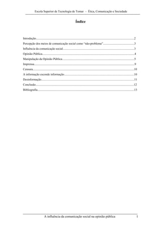 Escola Superior de Tecnologia de Tomar – Ética, Comunicação e Sociedade


                                                                  Índice



Introdução....................................................................................................................................2
Percepção dos meios de comunicação social como “não-problema”..........................................3
Influência da comunicação social................................................................................................3
Opinião Pública............................................................................................................................4
Manipulação da Opinião Pública.................................................................................................5
Imprensa.......................................................................................................................................9
Censura........................................................................................................................................10
A informação esconde informação..............................................................................................10
Desinformação.............................................................................................................................11
Conclusão....................................................................................................................................12
Bibliografia..................................................................................................................................13




                          A influência da comunicação social na opinião pública                                                                    1
 