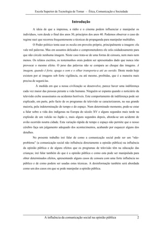Escola Superior de Tecnologia de Tomar – Ética, Comunicação e Sociedade


                                        Introdução
        A ideia de que a imprensa, a rádio e o cinema podem influenciar e manipular os
indivíduos, vem desde o final dos anos 30, princípios dos anos 40. Podemos observar o caso do
regime nazi que recorreu frequentemente a técnicas de propaganda para manipular multidões.
        O Poder politico tenta usar os media em proveito próprio, principalmente a imagem: ela
vale mil palavras. Mas em assuntos delicados e comprometedores ele zela cuidadosamente para
que não circule nenhuma imagem. Neste caso trata-se de uma forma de censura, nem mais nem
menos. Os relatos escritos, os testemunhos orais podem ser apresentados dado que nunca irão
provocar o mesmo efeito. O peso das palavras não se compara ao choque das imagens. A
imagem, quando é forte, apaga o som e o olhar transporta-a até ao ouvido. Deste modo hoje
existem por aí imagens sob forte vigilância, ou até mesmo, proibidas, que é a maneira mais
precisa de segurá-las.
            À medida em que a nossa civilização se desenvolve, parece haver uma indiferença
cada vez maior das pessoas perante a vida humana. Ninguém se espanta quando o noticiário da
televisão exibe assassinatos ou acidentes horríveis. Este comportamento de indiferença pode ser
explicado, em parte, pelo facto de os programas de televisão se caracterizarem, na sua grande
maioria, pela indeterminação do tempo e do espaço. Num determinado momento, pode-se estar
a falar sobre a vida dos indígenas na Europa do século XV e alguns segundos mais tarde na
explosão de um vulcão no Japão e, mais alguns segundos depois, aborda-se um acidente de
avião ocorrido noutra cidade. Esta variação rápida de tempo e espaço não permite que o nosso
cérebro faça um julgamento adequado dos acontecimentos, acabando por esquecer alguns dos
detalhes.
        No presente trabalho irei falar de como a comunicação social pode ser um “não-
problema” (a comunicação social não influência directamente a opinião pública) na influência
da opinião pública e de alguns efeitos que os programas de televisão têm na educação das
crianças; irei falar também do que é a opinião pública e como esta pode ser manipulada para
obter determinados efeitos, apresentando alguns casos de censura com uma forte influência no
público e de como podem ser usadas estas técnicas. A desinformação também será abordada
como um dos casos em que se pode manipular a opinião pública.




                   A influência da comunicação social na opinião pública                     2
 
