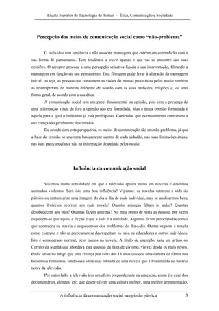 Escola Superior de Tecnologia de Tomar – Ética, Comunicação e Sociedade




   Percepção dos meios de comunicação social como “não-problema”

        O indivíduo tem tendência a não associar mensagens que entrem em contradição com a
sua forma de pensamento. Tem tendência a ouvir apenas o que vai ao encontro das suas
opiniões. O receptor procede a uma percepção selectiva ligada à sua interpretação, filtrando a
mensagem em função do seu pensamento. Esta filtragem pode levar à alteração da mensagem
inicial, ou seja, as pessoas que consomem as visões do mundo produzidas pelos media também
as reinterpretam de maneira diferente de acordo com as suas tradições, religiões e, de uma
forma geral, de acordo com a sua ética.
        A comunicação social tem um papel fundamental na opinião, pois sem a presença de
uma informação vinda de fora a opinião não era formulada. Mas a única opinião formulada é
aquela para a qual o indivíduo já está predisposto. Conteúdos que eventualmente contrariem a
sua crença são geralmente descartados.
        De acordo com esta perspectiva, os meios de comunicação são um não-problema, já que
a base da opinião se encontra basicamente dentro de cada cidadão, nas suas limitações éticas,
nas suas preocupações e não na informação despejada pelos media.




                         Influência da comunicação social

        Vivemos numa actualidade em que a televisão aposta muito em novelas e desenhos
animados violentos. Será isto uma boa influência? Vejamos: as novelas retratam a vida do
público ou tentam criar uma imagem do dia a dia de cada indivíduo, mas se analisarmos bem,
quantos divórcios ocorrem em cada novela? Quantas crianças faltam às aulas? Quantas
desobedecem aos pais? Quantas fazem asneiras? No meu ponto de vista as pessoas por vezes
esquecem-se que aquilo é ficção e que a vida é a realidade. Algumas ficam preocupadas com o
que aconteceu na novela e esquecem-se dos problemas do dia-a-dia. Outras seguem a novela
como exemplo e não se preocupam se desrespeitam os pais, os educadores e outros indivíduos.
Isto é considerado normal, pelo menos na novela. A título de exemplo, saiu um artigo no
Correio da Manhã que abordava esta questão da falta de civismo, visível desde os mais novos.
Podia ler-se no artigo que uma criança por volta dos 13 anos colocou uma câmara de filmar nos
balneários femininos, tendo essa ideia sido retirada de uma novela que é transmitida no horário
nobre da televisão.
        Por outro lado, a televisão tem um efeito preponderante na educação, como é o caso dos
documentários, debates, etc, que desenvolvem uma cultura melhor, uma melhor argumentação,


                 A influência da comunicação social na opinião pública                       3
 