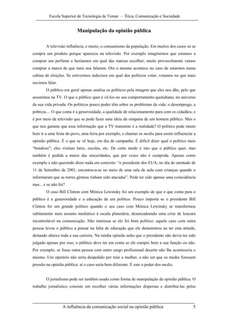 Escola Superior de Tecnologia de Tomar – Ética, Comunicação e Sociedade


                          Manipulação da opinião pública

        A televisão influência, e muito, o consumismo da população. Em muitos dos casos só se
compra um produto porque apareceu na televisão. Por exemplo imaginemos que estamos a
comprar um perfume e hesitamos em qual das marcas escolher; muito provavelmente vamos
comprar a marca de que mais nos falaram. Ora o mesmo acontece no caso de estarmos numa
cabina de eleições. Se estivermos indecisos em qual dos políticos votar, votamos no que mais
ouvimos falar.
        O público em geral apenas analisa os políticos pela imagem que eles nos dão, pelo que
assistimos na TV. O que o público quer é vê-los no seu comportamento quotidiano, no universo
da sua vida privada. Os políticos pouco poder têm sobre os problemas da vida: o desemprego, a
pobreza… O que conta é a generosidade, a qualidade de relacionamento para com os cidadãos, e
é por meio da televisão que se pode fazer uma ideia da simpatia de um homem público. Mas o
que nos garante que essa informação que a TV transmite é a realidade? O político pode muito
bem ir a uma festa do povo, uma feira por exemplo, e chamar os media para assim influenciar a
opinião pública. É o que se vê hoje, em dia de campanha. É difícil dizer qual o político mais
“bondoso”; eles visitam lares, escolas, etc. De certo modo é isto que o público quer, mas
também é pedida a maior das sinceridades, que por vezes não é cumprida. Apenas como
exemplo e não querendo dizer nada em concreto: “o presidente dos EUA, no dia do atentado de
11 de Setembro de 2001, encontrava-se no meio de uma sala de aula com crianças quando o
informaram que as torres gémeas tinham sido atacadas”. Pode ter sido apenas uma coincidência
mas... e se não foi?
        O caso Bill Clinton com Mónica Lewinsky foi um exemplo de que o que conta para o
público é a generosidade e a educação de um político. Pouco importa se o presidente Bill
Clinton foi um grande político quando o seu caso com Mónica Lewinsky se transformou
subitamente num assunto mediático à escala planetária, desencadeando uma crise de loucura
incontrolável na comunicação. Não interessa se ele foi bom político: aquele caso com outra
pessoa levou o público a pensar na falta de educação que ele demonstrou ao ter esta atitude,
deitando abaixo toda a sua carreira. Na minha opinião acho que o presidente não devia ter sido
julgado apenas por isso; o público deve ter em conta se ele cumpre bem a sua função ou não.
Por exemplo, se fosse outra pessoa com outro cargo profissional decerto não lhe aconteceria o
mesmo. Um operário não seria despedido por trair a mulher, a não ser que os media fizessem
pressão na opinião pública: aí o caso seria bem diferente. É este o poder dos media.


        O jornalismo pode ser também usado como forma de manipulação da opinião pública. O
trabalho jornalístico consiste em recolher várias informações dispersas e distribuí-las pelos



                  A influência da comunicação social na opinião pública                     5
 