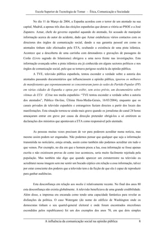 Escola Superior de Tecnologia de Tomar – Ética, Comunicação e Sociedade


        No dia 11 de Março de 2004, a Espanha acordou com o terror de um atentado na sua
capital, Madrid, a apenas três dias das eleições espanholas que deram a vitória ao PSOE e a José
Zapatero. Aznar, chefe do governo espanhol aquando do atentado, foi acusado de manipular
informação acerca do autor do acidente, dado que Aznar estabeleceu vários contactos com os
directores dos órgãos de comunicação social, dando a sua garantia pessoal em como os
atentados tinham sido efectuados pela ETA, ocultando a existência de uma pista islâmica.
Acontece que a descoberta de uma carrinha com detonadores e gravações de passagens do
Corão (Livro sagrado do Islamismo) obrigava a uma nova frente nas investigações. Esta
informação avançada sobre a pista islâmica era já conhecida em alguns sectores políticos e nos
órgãos de comunicação social, pelo que se tornava perigoso ocultá-la da opinião pública.
        A TVE, televisão pública espanhola, tentou esconder a verdade sobre a autoria dos
atentados passando documentários que influenciassem a opinião pública, ignorou os milhares
de manifestantes que espontaneamente se concentraram junto às sedes do Partido Popular (PP)
em várias cidades de Espanha e optou por exibir, sem aviso prévio, um documentário sobre
vítimas de ETA (Crise nos media espanhóis- “TVE tentou esconder a verdade sobre a autoria
dos atentados”, Público On-line, Última Hora-Media-Gerais, 16/03/2004), enquanto que os
canais privados de televisão espanhóis e estrangeiros faziam directos a partir dos locais das
manifestações. Esta situação tornou-se ainda mais grave quando os jornalistas do canal 24 horas
ameaçaram entrar em greve por causa da direcção pretender obrigá-los a só emitirem as
declarações dos ministros que apontavam a ETA como responsável pelo atentado.


        As pessoas muitas vezes precisam de ver para poderem acreditar numa notícia, mas
mesmo assim podem ser enganadas. Não podemos pensar que qualquer que seja a informação
transmitida no noticiário, esteja errada, assim como também não podemos acreditar em tudo o
que vemos. Por exemplo, no dia em que o homem pisou a lua, essa informação se fosse apenas
escrita e não existissem provas de como isso aconteceu, seria muito facilmente rejeitada pela
população. Mas também não digo que quando aparecer um extraterrestre na televisão eu
acreditarei nessa imagem sem me sentir um bocado céptico em relação a essa informação, talvez
por estar consciente dos poderes que a televisão tem e da ficção de que ela é capaz de reproduzir
para ganhar audiências.


        Esta desconfiança em relação aos media é relativamente recente. No final dos anos 80
esta desconfiança não existia globalmente. A televisão beneficiava de uma grande credibilidade.
Além disso, a imprensa era encarada como tendo uma capacidade fantástica para revelar as
disfunções da política. O caso Watergate (do nome do edifício de Washington onde os
democratas tinham o seu quartel-general eleitoral e onde foram encontrados microfones
escondidos pelos republicanos) foi um dos exemplos dos anos 70, em que dois simples


                 A influência da comunicação social na opinião pública                         8
 