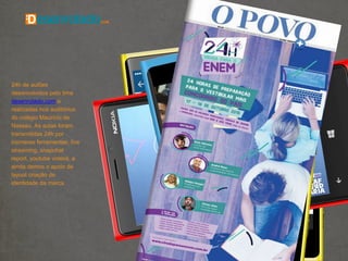 24h de aulões
desenvolvidos pelo time
desenrolado.com e
realizadas nos auditórios
do colégio Maurício de
Nassau. As aulas foram
transmitidas 24h por
inúmeras ferramentas, live
streaming, snapchat
report, youtube videos, e
ainda demos o apoio de
layout criação de
identidade da marca.
 