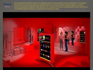 Na feira nacional da Unilever, criamos uma experiência para as meninas ligadas a marca rexona teens. Foi inventada a
Fashion Box, uma caixa preparada para customizar e te dar um novo look. Através de painéis digitais, as meninas
escolhiam seus looks e projetavam nelas mesmas o look montado, junto com as consultoras dentro do box. Este look era
compartilhado através de tweet cam e jogado automaticamente nas redes.
 
