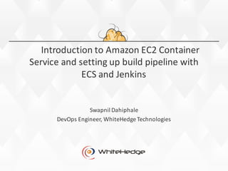 Introduction	
  to	
  Amazon	
  EC2	
  Container	
  
Service and	
  setting	
  up	
  build	
  pipeline	
  with	
  
ECS	
  and	
  Jenkins
Swapnil Dahiphale
DevOps	
  Engineer,	
  WhiteHedge	
  Technologies
 