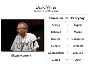 David Wiley
               (Brigham Young University)


                              Education vs Everyday

                                  Analog      Digital

                                 Tethered    Mobile

                                 Isolated   Connected

                                 Generic     Personal

                              Consumption    Creating
@opencontent
                                  Closed      Open
 