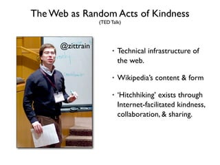 The Web as Random Acts of Kindness
                  (TED Talk)



      @zittrain
                       •   Technical infrastructure of
                           the web.

                       •   Wikipedia’s content & form

                       •   ‘Hitchhiking’ exists through
                           Internet-facilitated kindness,
                           collaboration, & sharing.
 