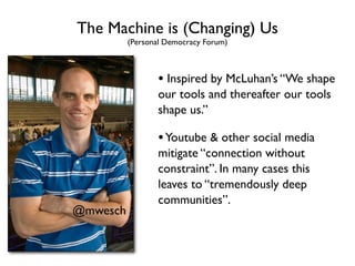 The Machine is (Changing) Us
          (Personal Democracy Forum)



                 • Inspired by McLuhan’s “We shape
                 our tools and thereafter our tools
                 shape us.”

                 • Youtube & other social media
                 mitigate “connection without
                 constraint”. In many cases this
                 leaves to “tremendously deep
                 communities”.
@mwesch
 