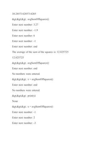 38.285714285714285
>>> avgSumOfSquares()
Enter next number: 3.27
Enter next number: -1.9
Enter next number: 6
Enter next number: -1
Enter next number: end
The average of the sum of the squares is: 12.825725
12.825725
>>> avgSumOfSquares()
Enter next number: end
No numbers were entered.
>>> x = avgSumOfSquares()
Enter next number: end
No numbers were entered.
>>> print(x)
None
>>> x = avgSumOfSquares()
Enter next number: -1
Enter next number: 2
Enter next number: -3
 