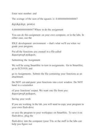 Enter next number: end
The average of the sum of the squares is: 4.666666666666667
>>> print(x)
4.666666666666667 Where to do the assignment
You can do this assignment on your own computer, or in the labs. In
either case, use the
IDLE development environment -- that's what we'll use when we
grade your program.
Put all the functions you created in a file called
"prog4.py".
Submitting the Assignment
We will be using SmartSite to turn in assignments. Go to SmartSite,
go to ECS 010, and
go to Assignments. Submit the file containing your functions as an
attachment.
Do NOT cut-and-paste your functions into a text window. Do NOT
hand in a screenshot
of your functions' output. We want one file from you:
"prog4.py".
Saving your work
If you are working in the lab, you will need to copy your program to
your own flash-drive
or save the program to your workspace on SmartSite. To save it on
flash-drive, plug the
flash-drive into the computer (your TAs or the staff in the labs can
help you figure out
 