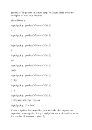 product of all powers of 2 from 2exp1 to 2exp2. Here are some
examples of how your function
should behave:
>>> productOfPowersOf2(0,0)
1
>>> productOfPowersOf2(1,1)
2
>>> productOfPowersOf2(1,2)
8
>>> productOfPowersOf2(1,3)
64
>>> productOfPowersOf2(1,4)
1024
>>> productOfPowersOf2(1,5)
32768
>>> productOfPowersOf2(2,4)
512
>>> productOfPowersOf2(3,12)
37778931862957161709568
>>> Problem 3
Create a Python function called printAsterisks that expects one
argument, a nonnegative integer, and prints a row of asterisks, where
the number of asterisks is given by
 