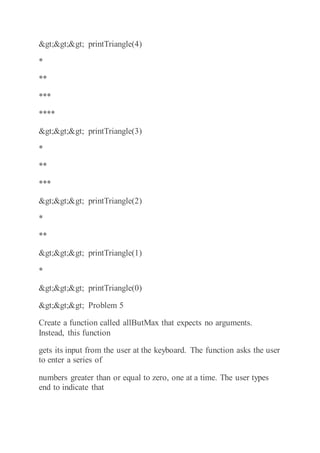 >>> printTriangle(4)
*
**
***
****
>>> printTriangle(3)
*
**
***
>>> printTriangle(2)
*
**
>>> printTriangle(1)
*
>>> printTriangle(0)
>>> Problem 5
Create a function called allButMax that expects no arguments.
Instead, this function
gets its input from the user at the keyboard. The function asks the user
to enter a series of
numbers greater than or equal to zero, one at a time. The user types
end to indicate that
 