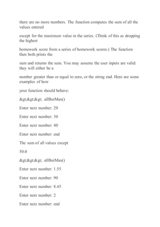 there are no more numbers. The function computes the sum of all the
values entered
except for the maximum value in the series. (Think of this as dropping
the highest
homework score from a series of homework scores.) The function
then both prints the
sum and returns the sum. You may assume the user inputs are valid:
they will either be a
number greater than or equal to zero, or the string end. Here are some
examples of how
your function should behave:
>>> allButMax()
Enter next number: 20
Enter next number: 30
Enter next number: 40
Enter next number: end
The sum of all values except
50.0
>>> allButMax()
Enter next number: 1.55
Enter next number: 90
Enter next number: 8.45
Enter next number: 2
Enter next number: end
 