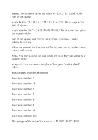 entered. For example, given the values 6, -3, 4, 2, 11, 1, and -9, the
sum of the squares
would be (36 + 9 + 16 + 4 + 121 + 1 + 81) = 268. The average of the
sum of squares
would then be 268/7 = 38.285714285714285.The function then prints
the average of the
sum of the squares and returns that average. However, if end is
entered before any
values are entered, the function notifies the user that no numbers were
entered and returns
None. You may assume the user inputs are valid: they will either be a
number or the
string end. Here are some examples of how your function should
behave:
>>> avgSumOfSquares()
Enter next number: 6
Enter next number: -3
Enter next number: 4
Enter next number: 2
Enter next number: 11
Enter next number: 1
Enter next number: -9
Enter next number: end
The average of the sum of the squares is: 38.285714285714285
 