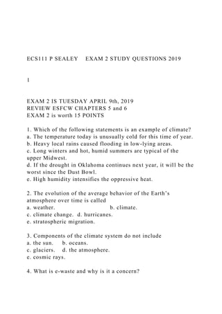 ECS111 P SEALEY EXAM 2 STUDY QUESTIONS 2019
1
EXAM 2 IS TUESDAY APRIL 9th, 2019
REVIEW ESFCW CHAPTERS 5 and 6
EXAM 2 is worth 15 POINTS
1. Which of the following statements is an example of climate?
a. The temperature today is unusually cold for this time of year.
b. Heavy local rains caused flooding in low-lying areas.
c. Long winters and hot, humid summers are typical of the
upper Midwest.
d. If the drought in Oklahoma continues next year, it will be the
worst since the Dust Bowl.
e. High humidity intensifies the oppressive heat.
2. The evolution of the average behavior of the Earth’s
atmosphere over time is called
a. weather. b. climate.
c. climate change. d. hurricanes.
e. stratospheric migration.
3. Components of the climate system do not include
a. the sun. b. oceans.
c. glaciers. d. the atmosphere.
e. cosmic rays.
4. What is e-waste and why is it a concern?
 
