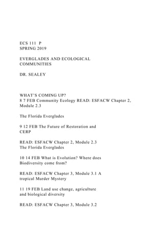ECS 111 P
SPRING 2019
EVERGLADES AND ECOLOGICAL
COMMUNITIES
DR. SEALEY
WHAT’S COMING UP?
8 7 FEB Community Ecology READ: ESFACW Chapter 2,
Module 2.3
The Florida Everglades
9 12 FEB The Future of Restoration and
CERP
READ: ESFACW Chapter 2, Module 2.3
The Florida Everglades
10 14 FEB What is Evolution? Where does
Biodiversity come from?
READ: ESFACW Chapter 3, Module 3.1 A
tropical Murder Mystery
11 19 FEB Land use change, agriculture
and biological diversity
READ: ESFACW Chapter 3, Module 3.2
 