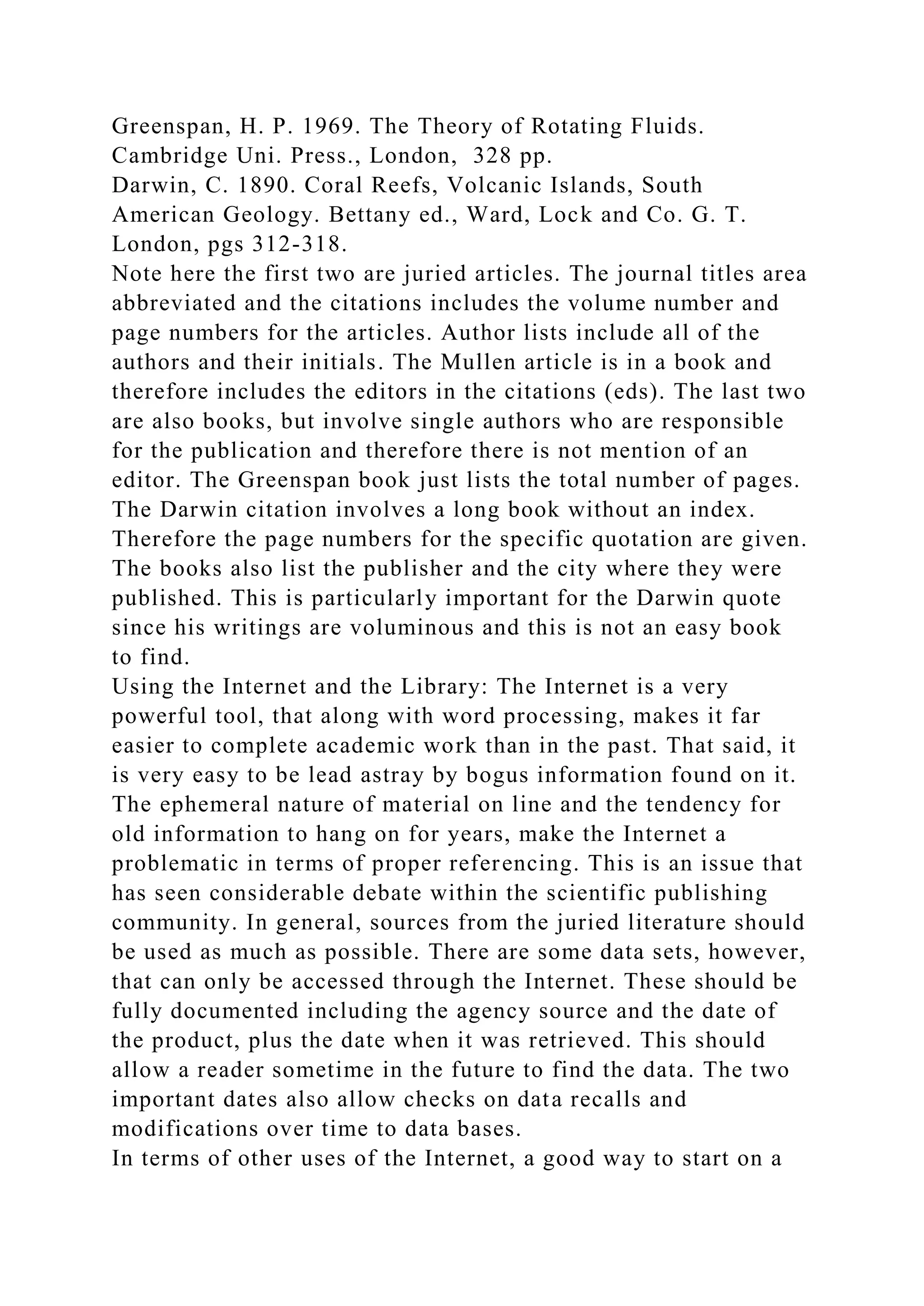 Greenspan, H. P. 1969. The Theory of Rotating Fluids.
Cambridge Uni. Press., London, 328 pp.
Darwin, C. 1890. Coral Reefs, Volcanic Islands, South
American Geology. Bettany ed., Ward, Lock and Co. G. T.
London, pgs 312-318.
Note here the first two are juried articles. The journal titles area
abbreviated and the citations includes the volume number and
page numbers for the articles. Author lists include all of the
authors and their initials. The Mullen article is in a book and
therefore includes the editors in the citations (eds). The last two
are also books, but involve single authors who are responsible
for the publication and therefore there is not mention of an
editor. The Greenspan book just lists the total number of pages.
The Darwin citation involves a long book without an index.
Therefore the page numbers for the specific quotation are given.
The books also list the publisher and the city where they were
published. This is particularly important for the Darwin quote
since his writings are voluminous and this is not an easy book
to find.
Using the Internet and the Library: The Internet is a very
powerful tool, that along with word processing, makes it far
easier to complete academic work than in the past. That said, it
is very easy to be lead astray by bogus information found on it.
The ephemeral nature of material on line and the tendency for
old information to hang on for years, make the Internet a
problematic in terms of proper referencing. This is an issue that
has seen considerable debate within the scientific publishing
community. In general, sources from the juried literature should
be used as much as possible. There are some data sets, however,
that can only be accessed through the Internet. These should be
fully documented including the agency source and the date of
the product, plus the date when it was retrieved. This should
allow a reader sometime in the future to find the data. The two
important dates also allow checks on data recalls and
modifications over time to data bases.
In terms of other uses of the Internet, a good way to start on a
 