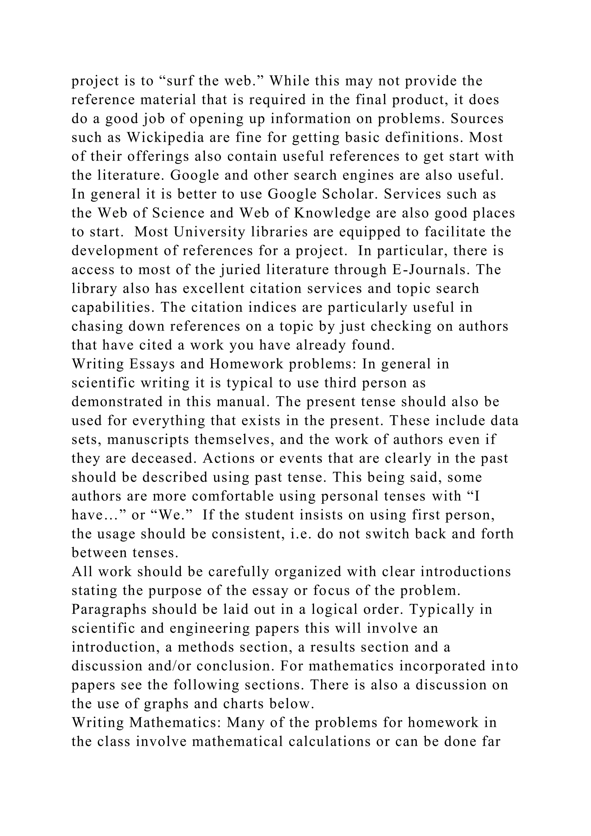 project is to “surf the web.” While this may not provide the
reference material that is required in the final product, it does
do a good job of opening up information on problems. Sources
such as Wickipedia are fine for getting basic definitions. Most
of their offerings also contain useful references to get start with
the literature. Google and other search engines are also useful.
In general it is better to use Google Scholar. Services such as
the Web of Science and Web of Knowledge are also good places
to start. Most University libraries are equipped to facilitate the
development of references for a project. In particular, there is
access to most of the juried literature through E-Journals. The
library also has excellent citation services and topic search
capabilities. The citation indices are particularly useful in
chasing down references on a topic by just checking on authors
that have cited a work you have already found.
Writing Essays and Homework problems: In general in
scientific writing it is typical to use third person as
demonstrated in this manual. The present tense should also be
used for everything that exists in the present. These include data
sets, manuscripts themselves, and the work of authors even if
they are deceased. Actions or events that are clearly in the past
should be described using past tense. This being said, some
authors are more comfortable using personal tenses with “I
have…” or “We.” If the student insists on using first person,
the usage should be consistent, i.e. do not switch back and forth
between tenses.
All work should be carefully organized with clear introductions
stating the purpose of the essay or focus of the problem.
Paragraphs should be laid out in a logical order. Typically in
scientific and engineering papers this will involve an
introduction, a methods section, a results section and a
discussion and/or conclusion. For mathematics incorporated into
papers see the following sections. There is also a discussion on
the use of graphs and charts below.
Writing Mathematics: Many of the problems for homework in
the class involve mathematical calculations or can be done far
 
