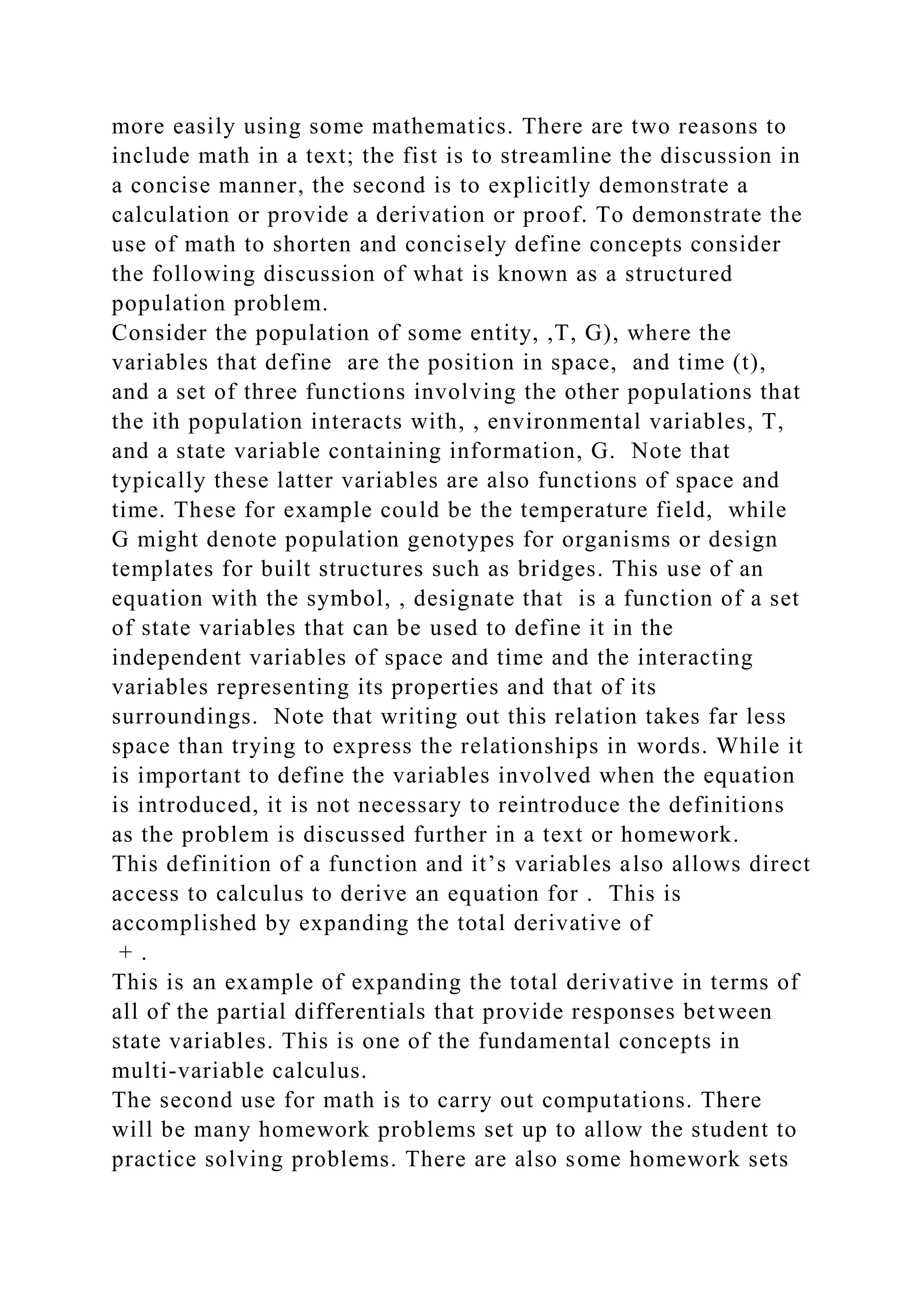 more easily using some mathematics. There are two reasons to
include math in a text; the fist is to streamline the discussion in
a concise manner, the second is to explicitly demonstrate a
calculation or provide a derivation or proof. To demonstrate the
use of math to shorten and concisely define concepts consider
the following discussion of what is known as a structured
population problem.
Consider the population of some entity, ,T, G), where the
variables that define are the position in space, and time (t),
and a set of three functions involving the other populations that
the ith population interacts with, , environmental variables, T,
and a state variable containing information, G. Note that
typically these latter variables are also functions of space and
time. These for example could be the temperature field, while
G might denote population genotypes for organisms or design
templates for built structures such as bridges. This use of an
equation with the symbol, , designate that is a function of a set
of state variables that can be used to define it in the
independent variables of space and time and the interacting
variables representing its properties and that of its
surroundings. Note that writing out this relation takes far less
space than trying to express the relationships in words. While it
is important to define the variables involved when the equation
is introduced, it is not necessary to reintroduce the definitions
as the problem is discussed further in a text or homework.
This definition of a function and it’s variables also allows direct
access to calculus to derive an equation for . This is
accomplished by expanding the total derivative of
+ .
This is an example of expanding the total derivative in terms of
all of the partial differentials that provide responses between
state variables. This is one of the fundamental concepts in
multi-variable calculus.
The second use for math is to carry out computations. There
will be many homework problems set up to allow the student to
practice solving problems. There are also some homework sets
 