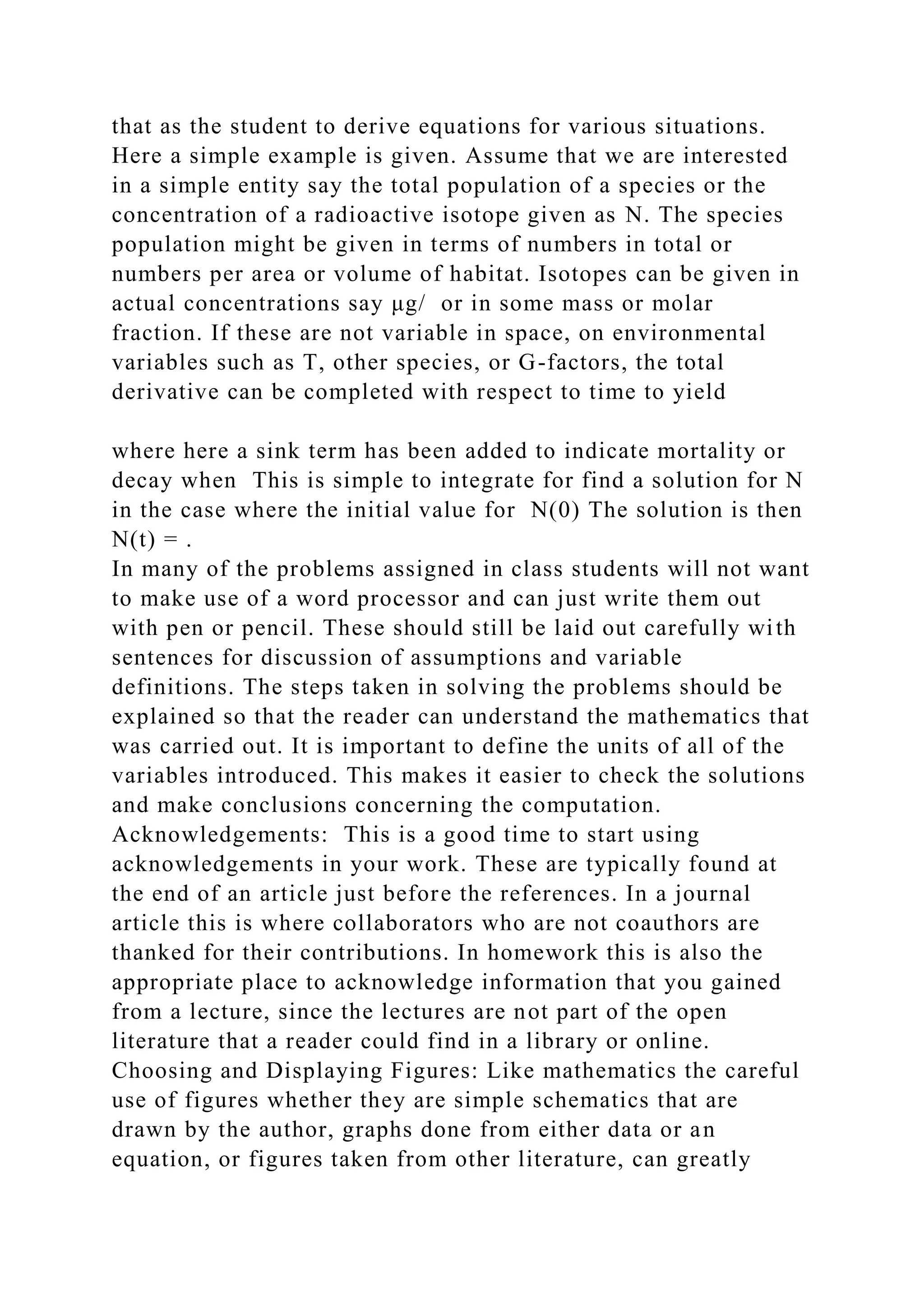 that as the student to derive equations for various situations.
Here a simple example is given. Assume that we are interested
in a simple entity say the total population of a species or the
concentration of a radioactive isotope given as N. The species
population might be given in terms of numbers in total or
numbers per area or volume of habitat. Isotopes can be given in
actual concentrations say μg/ or in some mass or molar
fraction. If these are not variable in space, on environmental
variables such as T, other species, or G-factors, the total
derivative can be completed with respect to time to yield
where here a sink term has been added to indicate mortality or
decay when This is simple to integrate for find a solution for N
in the case where the initial value for N(0) The solution is then
N(t) = .
In many of the problems assigned in class students will not want
to make use of a word processor and can just write them out
with pen or pencil. These should still be laid out carefully with
sentences for discussion of assumptions and variable
definitions. The steps taken in solving the problems should be
explained so that the reader can understand the mathematics that
was carried out. It is important to define the units of all of the
variables introduced. This makes it easier to check the solutions
and make conclusions concerning the computation.
Acknowledgements: This is a good time to start using
acknowledgements in your work. These are typically found at
the end of an article just before the references. In a journal
article this is where collaborators who are not coauthors are
thanked for their contributions. In homework this is also the
appropriate place to acknowledge information that you gained
from a lecture, since the lectures are not part of the open
literature that a reader could find in a library or online.
Choosing and Displaying Figures: Like mathematics the careful
use of figures whether they are simple schematics that are
drawn by the author, graphs done from either data or an
equation, or figures taken from other literature, can greatly
 