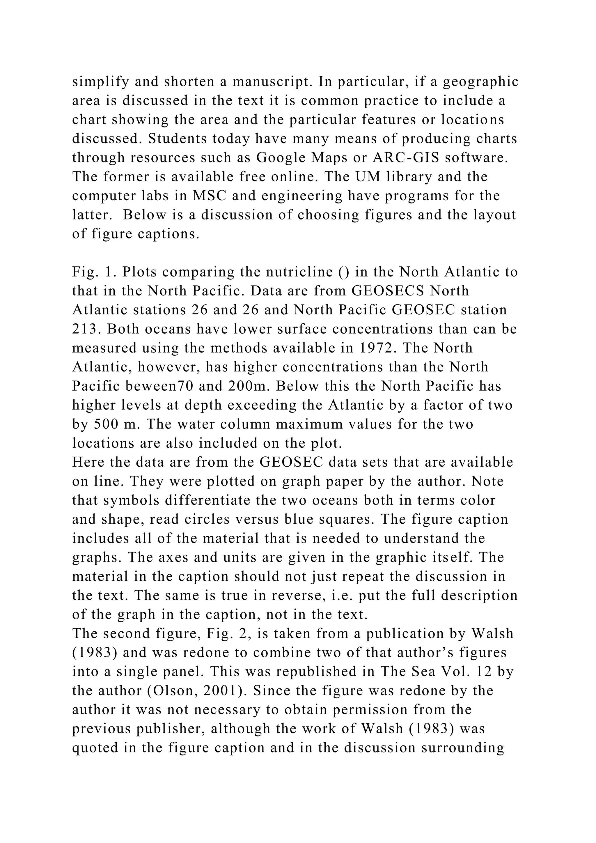 simplify and shorten a manuscript. In particular, if a geographic
area is discussed in the text it is common practice to include a
chart showing the area and the particular features or locations
discussed. Students today have many means of producing charts
through resources such as Google Maps or ARC-GIS software.
The former is available free online. The UM library and the
computer labs in MSC and engineering have programs for the
latter. Below is a discussion of choosing figures and the layout
of figure captions.
Fig. 1. Plots comparing the nutricline () in the North Atlantic to
that in the North Pacific. Data are from GEOSECS North
Atlantic stations 26 and 26 and North Pacific GEOSEC station
213. Both oceans have lower surface concentrations than can be
measured using the methods available in 1972. The North
Atlantic, however, has higher concentrations than the North
Pacific beween70 and 200m. Below this the North Pacific has
higher levels at depth exceeding the Atlantic by a factor of two
by 500 m. The water column maximum values for the two
locations are also included on the plot.
Here the data are from the GEOSEC data sets that are available
on line. They were plotted on graph paper by the author. Note
that symbols differentiate the two oceans both in terms color
and shape, read circles versus blue squares. The figure caption
includes all of the material that is needed to understand the
graphs. The axes and units are given in the graphic itself. The
material in the caption should not just repeat the discussion in
the text. The same is true in reverse, i.e. put the full description
of the graph in the caption, not in the text.
The second figure, Fig. 2, is taken from a publication by Walsh
(1983) and was redone to combine two of that author’s figures
into a single panel. This was republished in The Sea Vol. 12 by
the author (Olson, 2001). Since the figure was redone by the
author it was not necessary to obtain permission from the
previous publisher, although the work of Walsh (1983) was
quoted in the figure caption and in the discussion surrounding
 