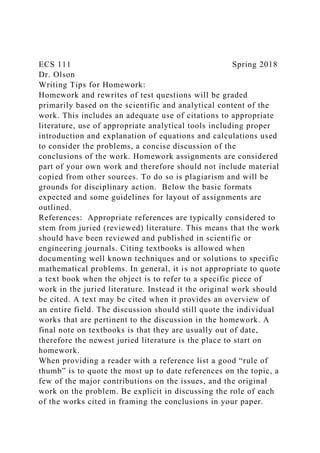 ECS 111 Spring 2018
Dr. Olson
Writing Tips for Homework:
Homework and rewrites of test questions will be graded
primarily based on the scientific and analytical content of the
work. This includes an adequate use of citations to appropriate
literature, use of appropriate analytical tools including proper
introduction and explanation of equations and calculations used
to consider the problems, a concise discussion of the
conclusions of the work. Homework assignments are considered
part of your own work and therefore should not include material
copied from other sources. To do so is plagiarism and will be
grounds for disciplinary action. Below the basic formats
expected and some guidelines for layout of assignments are
outlined.
References: Appropriate references are typically considered to
stem from juried (reviewed) literature. This means that the work
should have been reviewed and published in scientific or
engineering journals. Citing textbooks is allowed when
documenting well known techniques and or solutions to specific
mathematical problems. In general, it is not appropriate to quote
a text book when the object is to refer to a specific piece of
work in the juried literature. Instead it the original work should
be cited. A text may be cited when it provides an overview of
an entire field. The discussion should still quote the individual
works that are pertinent to the discussion in the homework. A
final note on textbooks is that they are usually out of date,
therefore the newest juried literature is the place to start on
homework.
When providing a reader with a reference list a good “rule of
thumb” is to quote the most up to date references on the topic, a
few of the major contributions on the issues, and the original
work on the problem. Be explicit in discussing the role of each
of the works cited in framing the conclusions in your paper.
 