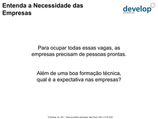 Entenda a Necessidade das
Empresas




           Para ocupar todas essas vagas, as
         empresas precisam de pessoas prontas.


           Além de uma boa formação técnica,
           qual é a expectativa nas empresas?




               © Develop, Inc. 2011. Todos os direitos reservados. São Paulo (+5511) 3170 3243
 