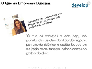 O Que as Empresas Buscam




            “O que as empresas buscam, hoje, são
            profissionais que além da visão do negócio,
            pensamento sistêmico e gestão focada em
            resultado sejam, também, colaboradores na
            gestão do clima.”


             © Develop, Inc. 2011. Todos os direitos reservados. São Paulo (+5511) 3170 3243
 