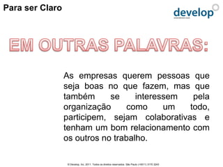 Para ser Claro




                 As empresas querem pessoas que
                 seja boas no que fazem, mas que
                 também      se     interessem  pela
                 organização     como      um  todo,
                 participem, sejam colaborativas e
                 tenham um bom relacionamento com
                 os outros no trabalho.

                 © Develop, Inc. 2011. Todos os direitos reservados. São Paulo (+5511) 3170 3243
 