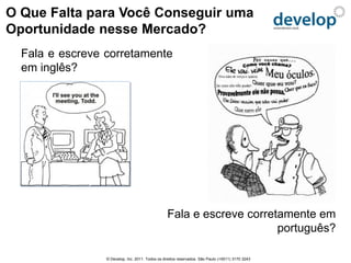 O Que Falta para Você Conseguir uma
Oportunidade nesse Mercado?
  Fala e escreve corretamente
  em inglês?




                                                  Fala e escreve corretamente em
                                                                       português?

                 © Develop, Inc. 2011. Todos os direitos reservados. São Paulo (+5511) 3170 3243
 