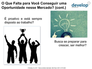O Que Falta para Você Conseguir uma
Oportunidade nesse Mercado? (cont.)


 É proativo e está sempre
 disposto ao trabalho?




                                                                      Busca se preparar para
                                                                        crescer, ser melhor?




               © Develop, Inc. 2011. Todos os direitos reservados. São Paulo (+5511) 3170 3243
 