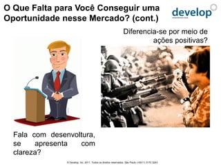 O Que Falta para Você Conseguir uma
Oportunidade nesse Mercado? (cont.)
                                                                 Diferencia-se por meio de
                                                                          ações positivas?




  Fala com desenvoltura,
  se    apresenta  com
  clareza?
                © Develop, Inc. 2011. Todos os direitos reservados. São Paulo (+5511) 3170 3243
 
