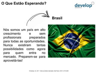O Que Estão Esperando?


                                                               Brasil


Nós somos um país em alto
crescimento        e       sem
profissionais      preparados
para todas as oportunidades.
Nunca      existiram     tantas
possibilidades como agora
para     quem      entra     no
mercado. Preparem-se para
aproveitá-las!


                  © Develop, Inc. 2011. Todos os direitos reservados. São Paulo (+5511) 3170 3243
 